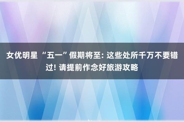 女优明星 “五一”假期将至: 这些处所千万不要错过! 请提前作念好旅游攻略