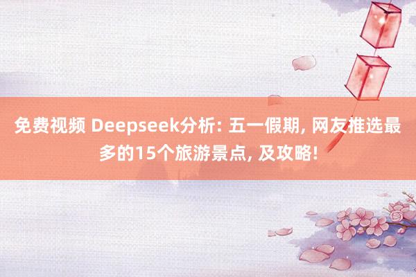 免费视频 Deepseek分析: 五一假期, 网友推选最多的15个旅游景点, 及攻略!