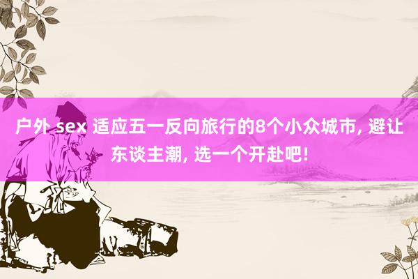户外 sex 适应五一反向旅行的8个小众城市, 避让东谈主潮, 选一个开赴吧!