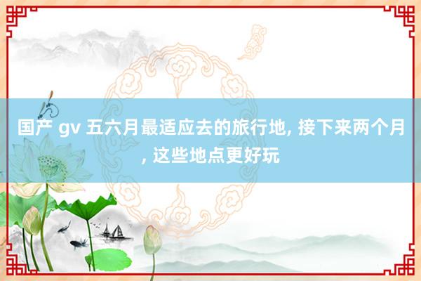 国产 gv 五六月最适应去的旅行地, 接下来两个月, 这些地点更好玩