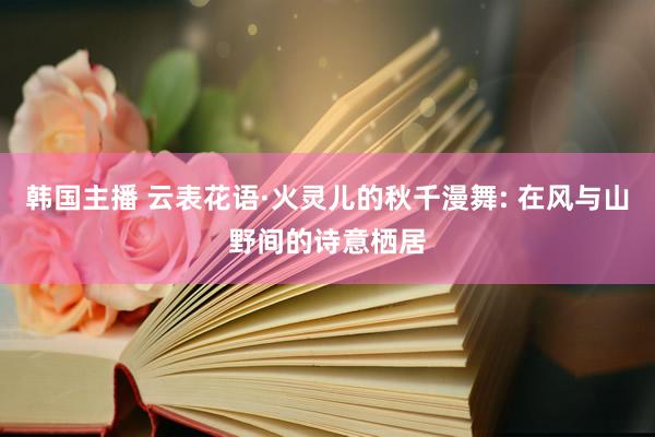 韩国主播 云表花语·火灵儿的秋千漫舞: 在风与山野间的诗意栖居