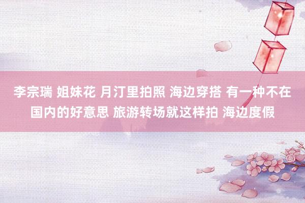 李宗瑞 姐妹花 月汀里拍照 海边穿搭 有一种不在国内的好意思 旅游转场就这样拍 海边度假