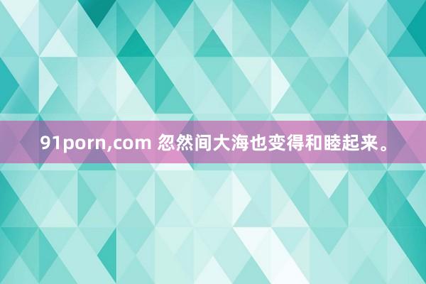 91porn,com 忽然间大海也变得和睦起来。