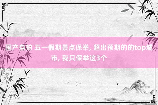 国产自拍 五一假期景点保举, 超出预期的的top城市, 我只保举这3个