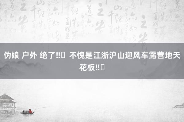 伪娘 户外 绝了‼️不愧是江浙沪山迎风车露营地天花板‼️