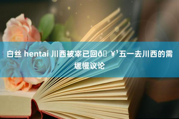 白丝 hentai 川西被宰已回🥹五一去川西的需缓慢议论