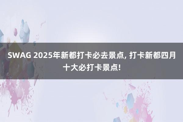SWAG 2025年新都打卡必去景点, 打卡新都四月十大必打卡景点!