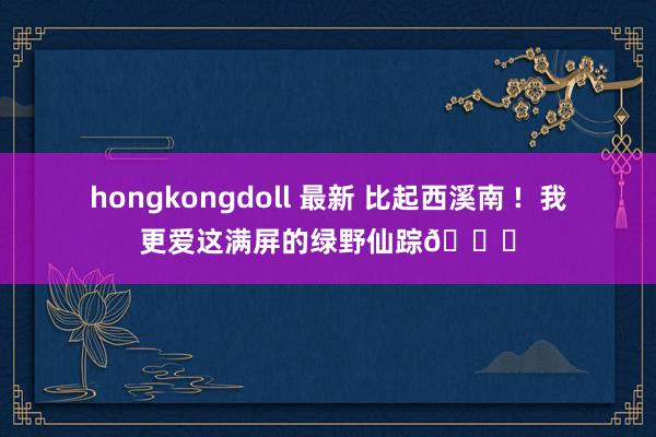 hongkongdoll 最新 比起西溪南 !  我更爱这满屏的绿野仙踪🍃