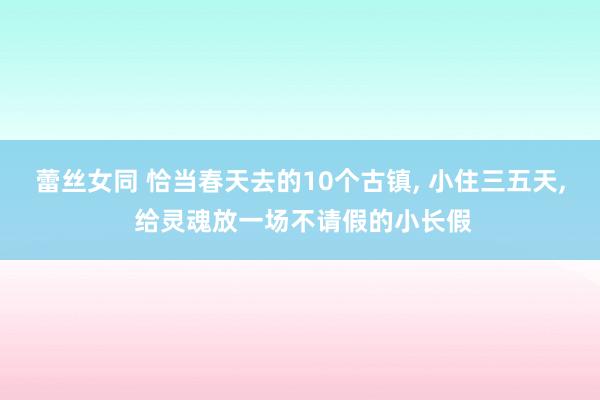 蕾丝女同 恰当春天去的10个古镇, 小住三五天, 给灵魂放一场不请假的小长假