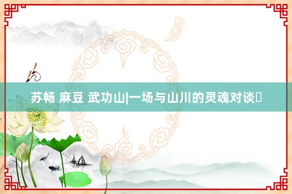苏畅 麻豆 武功山|一场与山川的灵魂对谈✨