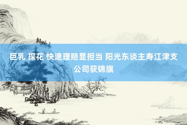 巨乳 探花 快速理赔显担当 阳光东谈主寿江津支公司获锦旗