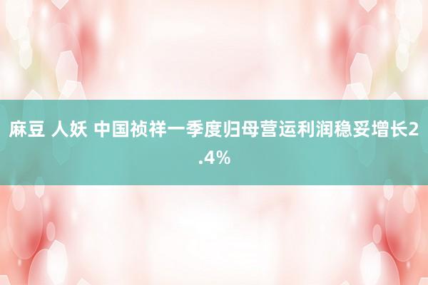 麻豆 人妖 中国祯祥一季度归母营运利润稳妥增长2.4%