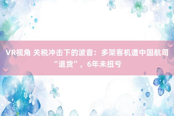 VR视角 关税冲击下的波音：多架客机遭中国航司“退货”，6年未扭亏