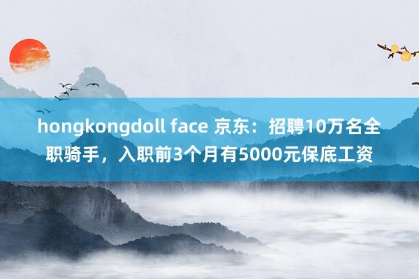 hongkongdoll face 京东：招聘10万名全职骑手，入职前3个月有5000元保底工资