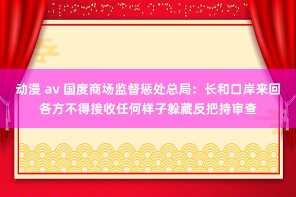 动漫 av 国度商场监督惩处总局：长和口岸来回各方不得接收任何样子躲藏反把持审查