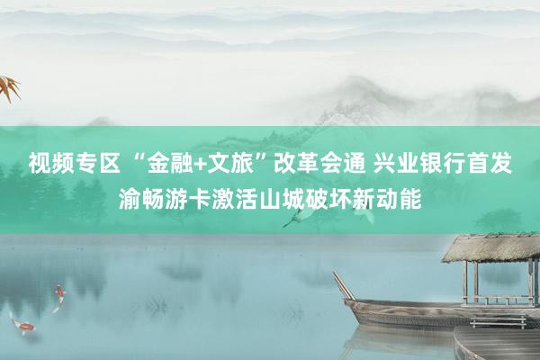 视频专区 “金融+文旅”改革会通 兴业银行首发渝畅游卡激活山城破坏新动能