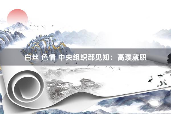 白丝 色情 中央组织部见知：高璞就职