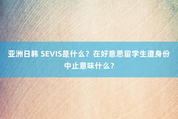 亚洲日韩 SEVIS是什么？在好意思留学生遭身份中止意味什么？