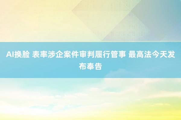 AI换脸 表率涉企案件审判履行管事 最高法今天发布奉告