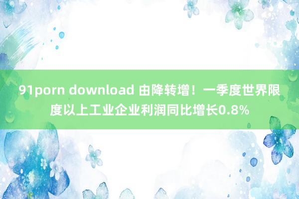 91porn download 由降转增！一季度世界限度以上工业企业利润同比增长0.8%