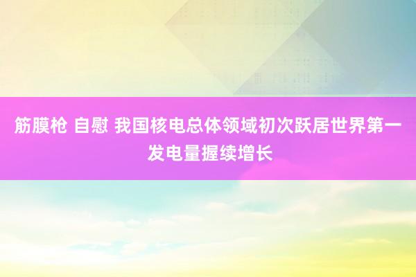 筋膜枪 自慰 我国核电总体领域初次跃居世界第一 发电量握续增长