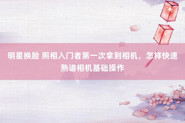 明星换脸 照相入门者第一次拿到相机，怎样快速熟谙相机基础操作