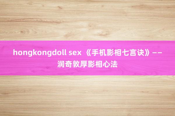 hongkongdoll sex 《手机影相七言诀》——润奇敦厚影相心法
