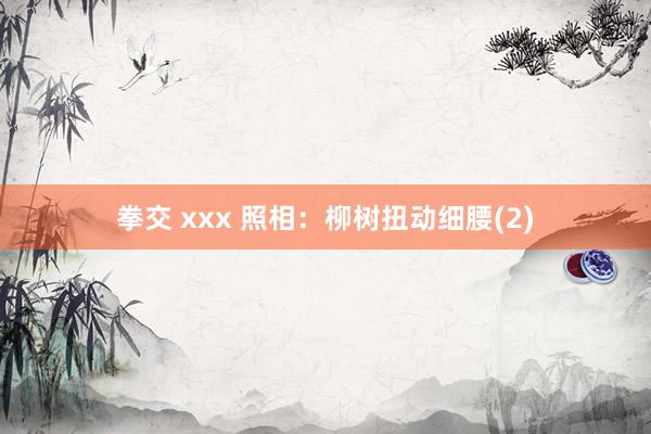 拳交 xxx 照相：柳树扭动细腰(2)