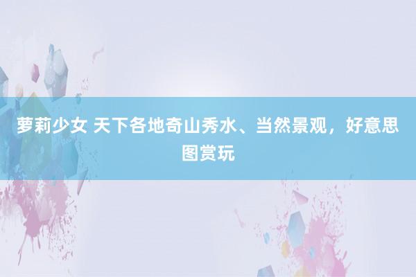 萝莉少女 天下各地奇山秀水、当然景观，好意思图赏玩
