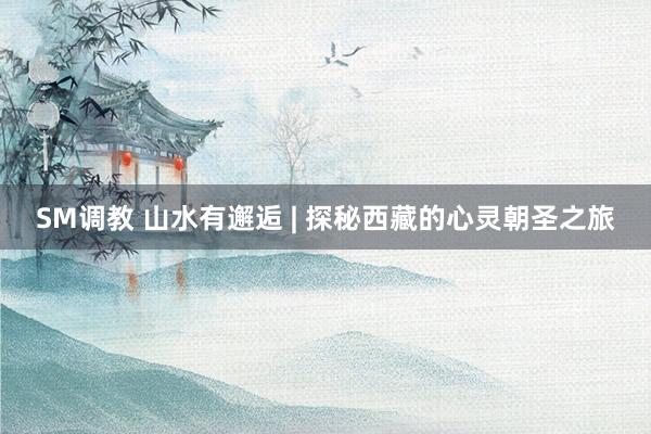 SM调教 山水有邂逅 | 探秘西藏的心灵朝圣之旅