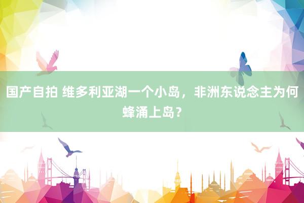 国产自拍 维多利亚湖一个小岛，非洲东说念主为何蜂涌上岛？
