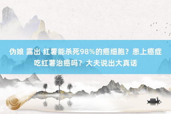 伪娘 露出 红薯能杀死98%的癌细胞？患上癌症吃红薯治癌吗？大夫说出大真话