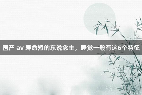 国产 av 寿命短的东说念主，睡觉一般有这6个特征