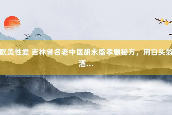 欧美性爱 吉林省名老中医胡永盛孝顺秘方,用白头翁酒...