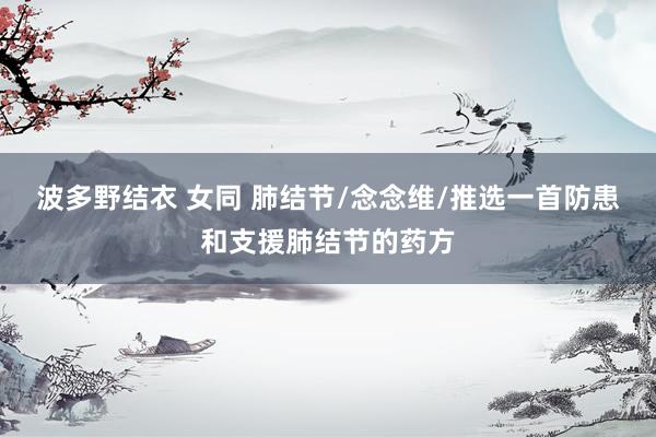 波多野结衣 女同 肺结节/念念维/推选一首防患和支援肺结节的药方