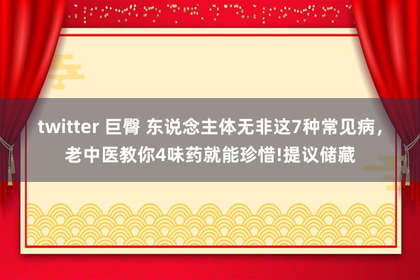 twitter 巨臀 东说念主体无非这7种常见病，老中医教你4味药就能珍惜!提议储藏