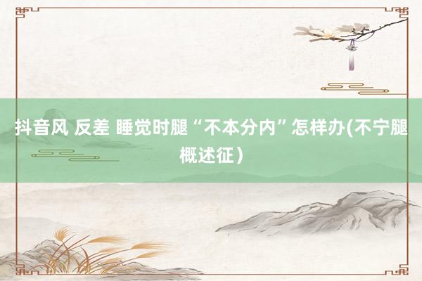 抖音风 反差 睡觉时腿“不本分内”怎样办(不宁腿概述征）