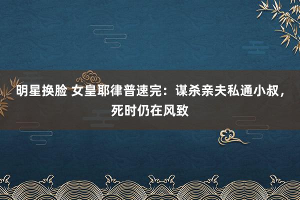 明星换脸 女皇耶律普速完：谋杀亲夫私通小叔，死时仍在风致