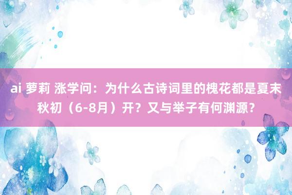 ai 萝莉 涨学问：为什么古诗词里的槐花都是夏末秋初（6-8月）开？又与举子有何渊源？