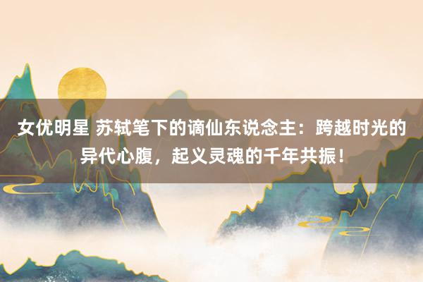 女优明星 苏轼笔下的谪仙东说念主：跨越时光的异代心腹，起义灵魂的千年共振！