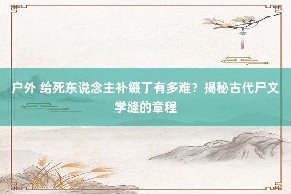 户外 给死东说念主补缀丁有多难？揭秘古代尸文学缝的章程