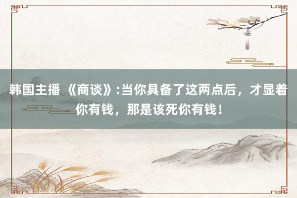 韩国主播 《商谈》:当你具备了这两点后，才显着你有钱，那是该死你有钱！