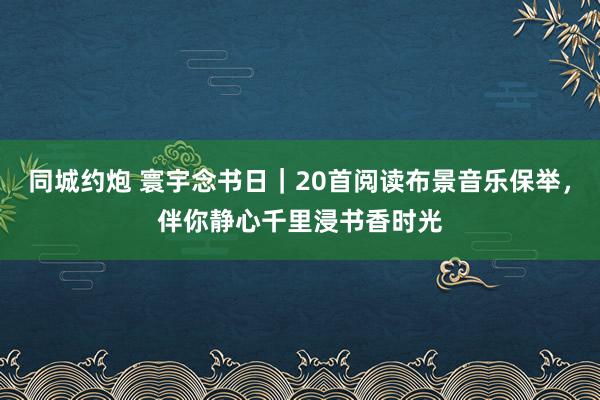 同城约炮 寰宇念书日｜20首阅读布景音乐保举，伴你静心千里浸书香时光