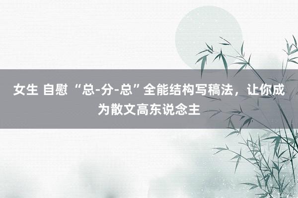女生 自慰 “总-分-总”全能结构写稿法，让你成为散文高东说念主