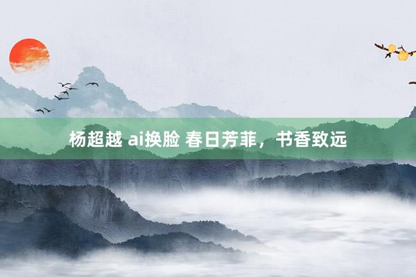 杨超越 ai换脸 春日芳菲，书香致远