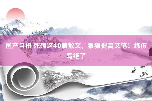 国产自拍 死磕这40篇散文，狠狠提高文笔！练仿写绝了