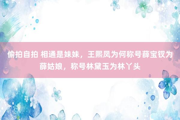偷拍自拍 相通是妹妹，王熙凤为何称号薛宝钗为薛姑娘，称号林黛玉为林丫头