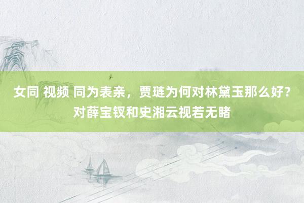 女同 视频 同为表亲，贾琏为何对林黛玉那么好？对薛宝钗和史湘云视若无睹
