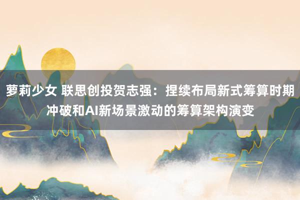 萝莉少女 联思创投贺志强：捏续布局新式筹算时期冲破和AI新场景激动的筹算架构演变