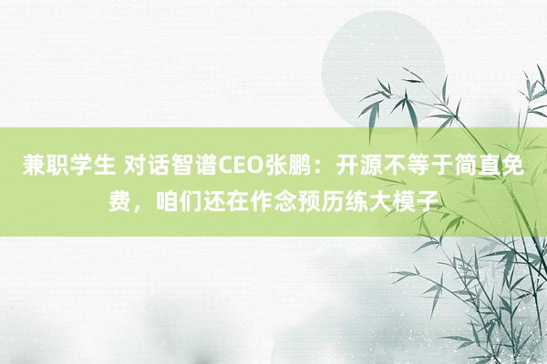 兼职学生 对话智谱CEO张鹏：开源不等于简直免费，咱们还在作念预历练大模子